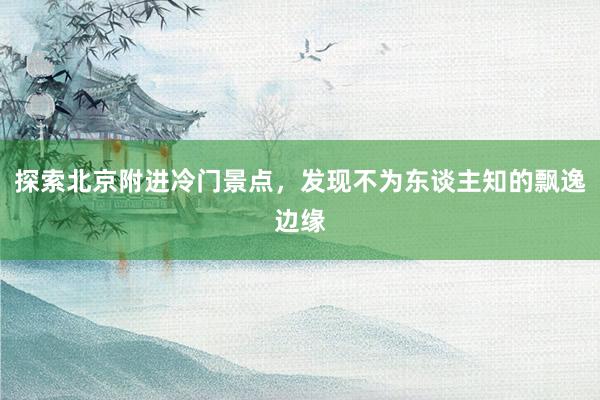 探索北京附进冷门景点，发现不为东谈主知的飘逸边缘