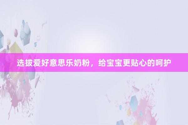 选拔爱好意思乐奶粉，给宝宝更贴心的呵护