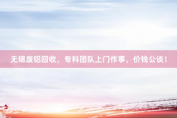 无锡废铝回收，专科团队上门作事，价钱公谈！