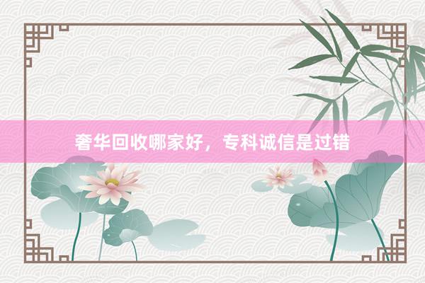 奢华回收哪家好，专科诚信是过错