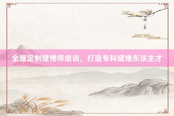 全屋定制缱绻师培训，打造专科缱绻东谈主才
