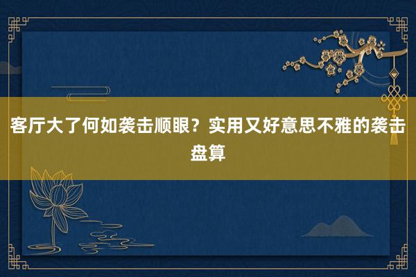 客厅大了何如袭击顺眼？实用又好意思不雅的袭击盘算