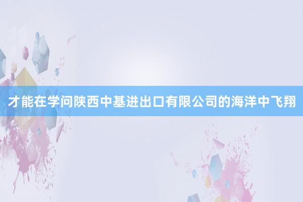 才能在学问陕西中基进出口有限公司的海洋中飞翔