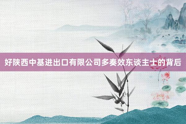 好陕西中基进出口有限公司多奏效东谈主士的背后